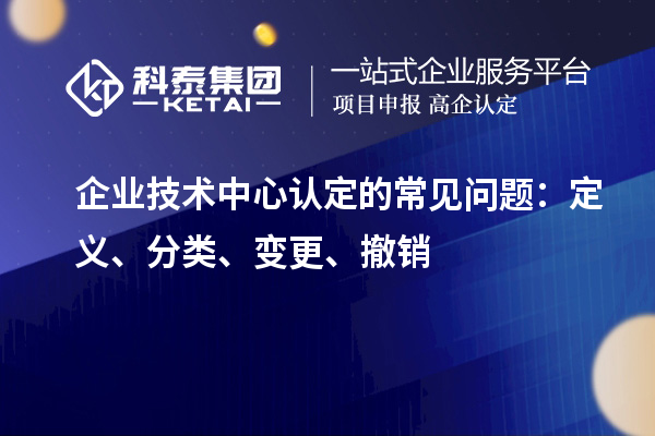 企業(yè)技術(shù)中心認(rèn)定的常見問題：定義、分類、變更、撤銷