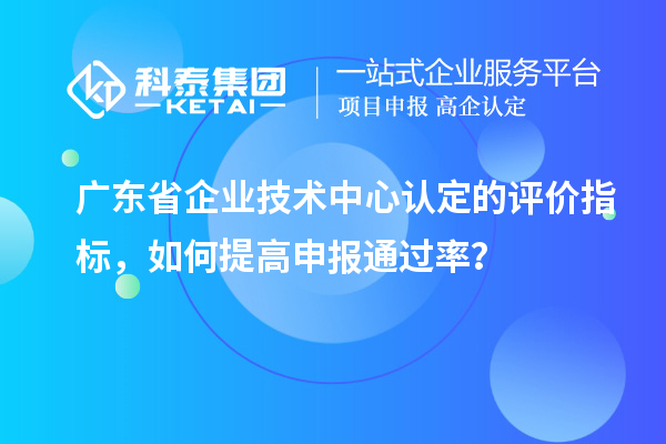 廣東省企業(yè)技術(shù)中心認定的評價指標(biāo)，如何提高申報通過率？