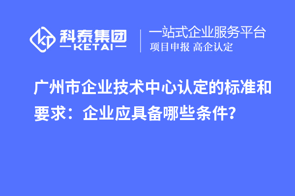 廣州市企業(yè)技術(shù)中心認定的標(biāo)準(zhǔn)和要求：企業(yè)應(yīng)具備哪些條件？