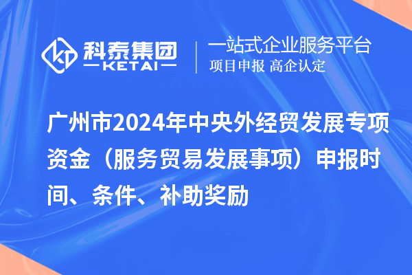 廣州市2024年中央外經貿發展專項資金（服務貿易發展事項）申報時間、條件、補助獎勵