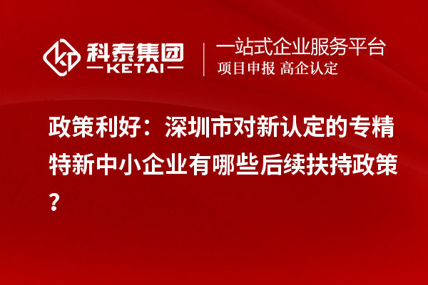政策利好：深圳市對新認定的專精特新中小企業有哪些后續扶持政策？