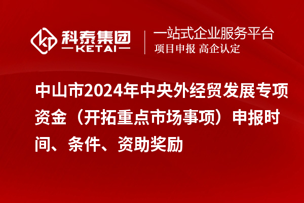 中山市2024年中央外經(jīng)貿(mào)發(fā)展專項(xiàng)資金（開拓重點(diǎn)市場事項(xiàng)）申報(bào)時(shí)間、條件、資助獎(jiǎng)勵(lì)
