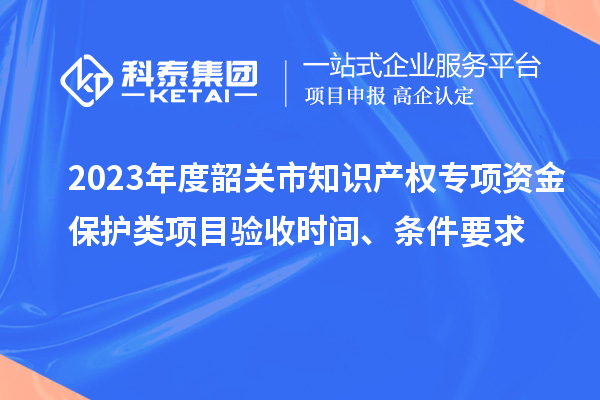 2023年度韶關市知識產權專項資金保護類項目驗收時間、條件要求