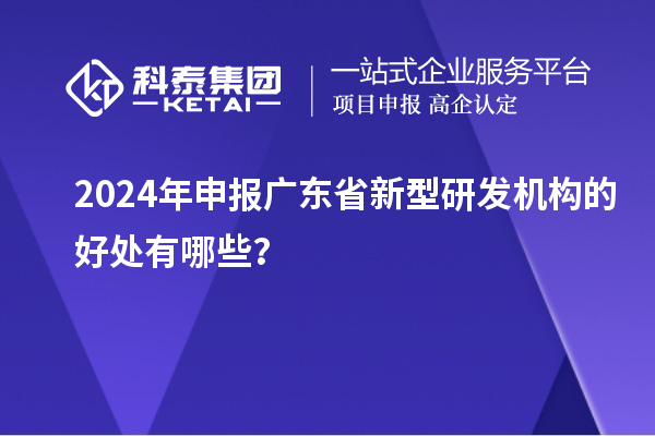 2024年申報廣東省新型研發機構的好處有哪些？