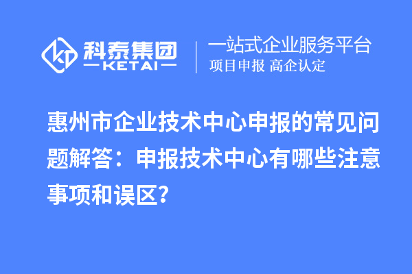 惠州市企業(yè)技術(shù)中心申報的常見問題解答：申報技術(shù)中心有哪些注意事項和誤區(qū)？