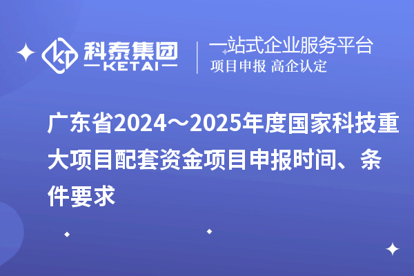廣東省2024～2025年度國家科技重大項目配套資金<a href=http://www.xjsygy.com/shenbao.html target=_blank class=infotextkey>項目申報</a>時間、條件要求