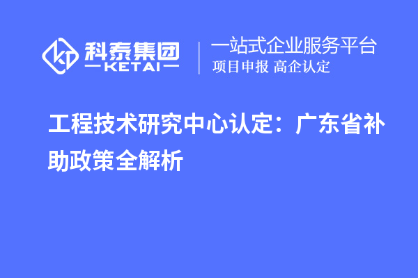 工程技術(shù)研究中心認(rèn)定：廣東省補助政策全解析