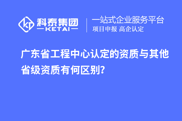 廣東省工程中心認(rèn)定的資質(zhì)與其他省級資質(zhì)有何區(qū)別？