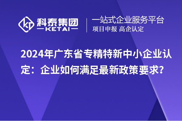 2024年廣東省<a href=http://www.xjsygy.com/fuwu/zhuanjingtexin.html target=_blank class=infotextkey>專精特新中小企業</a>認定：企業如何滿足最新政策要求？