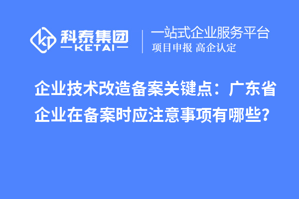 企業(yè)技術改造備案關鍵點：廣東省企業(yè)在備案時應注意事項有哪些？