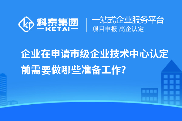 企業(yè)在申請市級(jí)企業(yè)技術(shù)中心認(rèn)定前需要做哪些準(zhǔn)備工作？