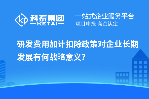 研發(fā)費(fèi)用加計(jì)扣除政策對企業(yè)長期發(fā)展有何戰(zhàn)略意義？