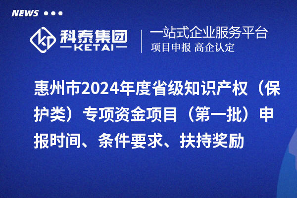 惠州市2024年度省級知識產權（保護類）專項資金項目（第一批）申報時間、條件要求、扶持獎勵