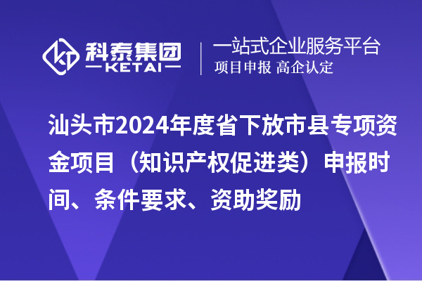 汕頭市2024年度省下放市縣專項資金項目（知識產權促進類）申報時間、條件要求、資助獎勵