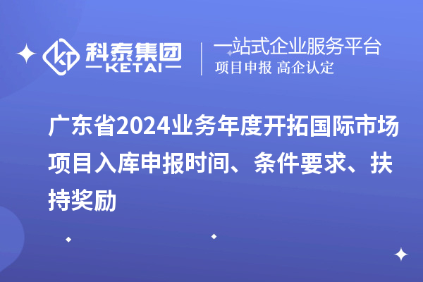 廣東省2024業務年度開拓國際市場項目入庫申報時間、條件要求、扶持獎勵