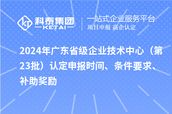 2024年廣東省級企業(yè)技術(shù)中心（第23批）認(rèn)定申報(bào)時(shí)間、條件要求、補(bǔ)助獎(jiǎng)勵(lì)