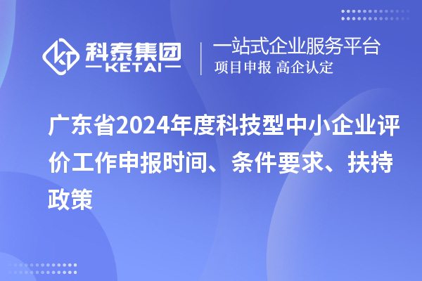 廣東省2024年度科技型中小企業評價工作申報時間、條件要求、扶持政策