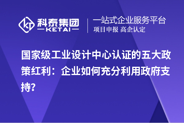 國家級工業(yè)設(shè)計中心認證的五大政策紅利：企業(yè)如何充分利用政府支持？