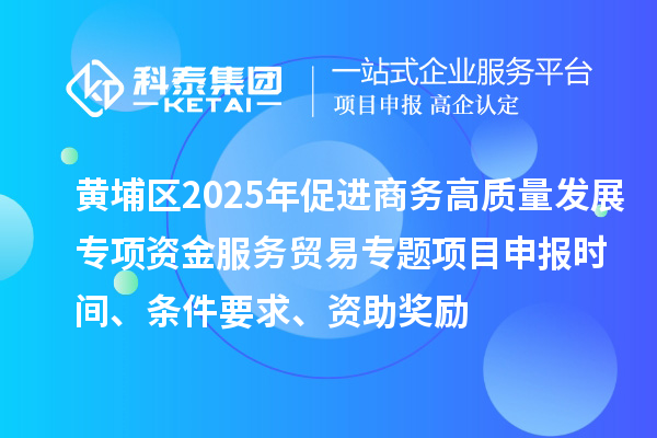黃埔區2025年促進商務高質量發展專項資金服務貿易專題<a href=http://www.xjsygy.com/shenbao.html target=_blank class=infotextkey>項目申報</a>時間、條件要求、資助獎勵