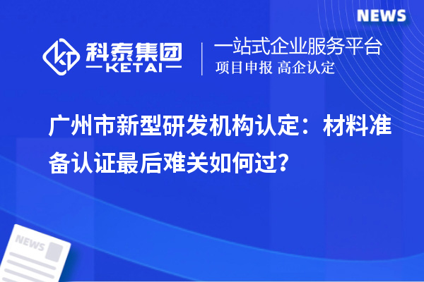 廣州市新型研發(fā)機(jī)構(gòu)認(rèn)定：材料準(zhǔn)備認(rèn)證最后難關(guān)如何過(guò)？
