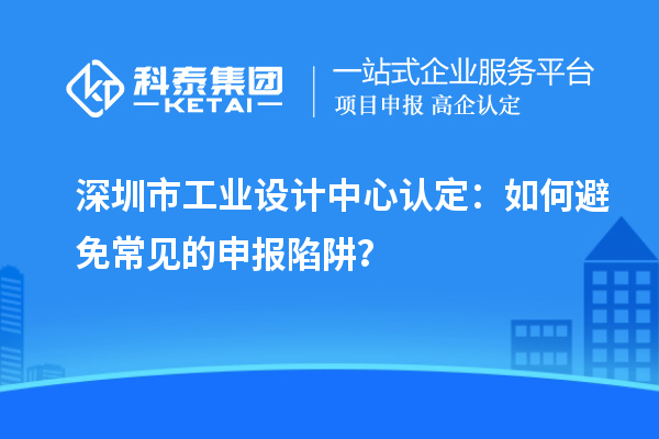 深圳市工業(yè)設(shè)計中心認定：如何避免常見的申報陷阱？