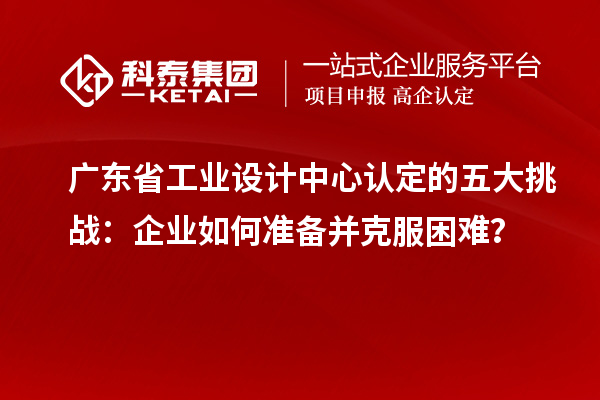 廣東省工業(yè)設(shè)計中心認定的五大挑戰(zhàn)：企業(yè)如何準(zhǔn)備并克服困難？