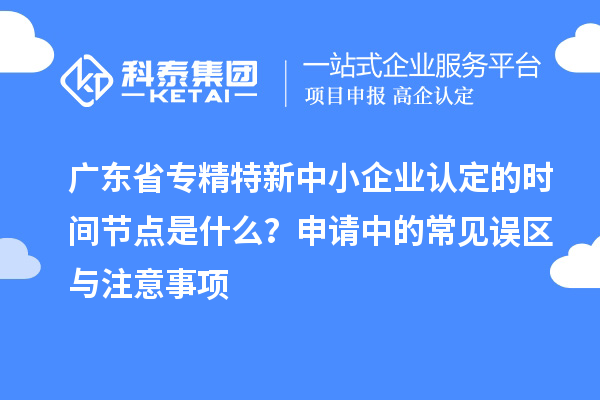 廣東省專精特新中小企業認定的時間節點是什么？申請中的常見誤區與注意事項