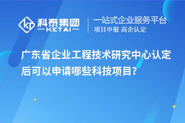 廣東省企業工程技術研究中心認定后可以申請哪些科技項目？