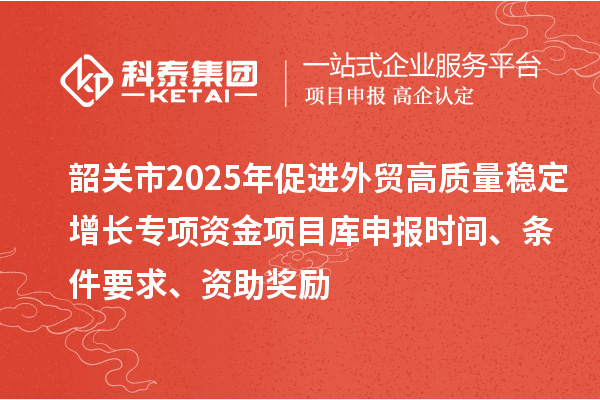 韶關(guān)市2025年促進(jìn)外貿(mào)高質(zhì)量穩(wěn)定增長專項資金項目庫申報時間、條件要求、資助獎勵