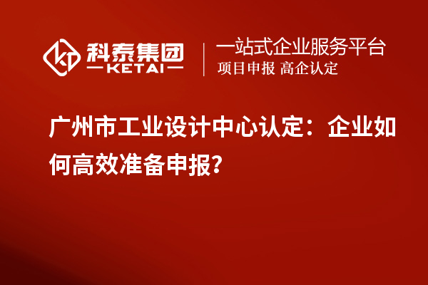 廣州市工業(yè)設(shè)計中心認定：企業(yè)如何高效準(zhǔn)備申報？