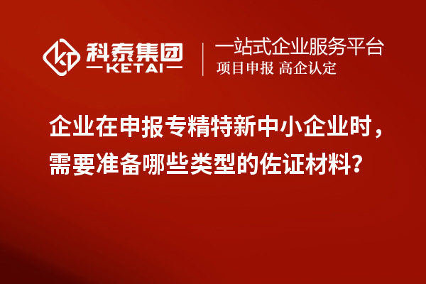 企業在申報專精特新中小企業時，需要準備哪些類型的佐證材料？