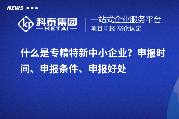 什么是專精特新中小企業？申報時間、申報條件、申報好處