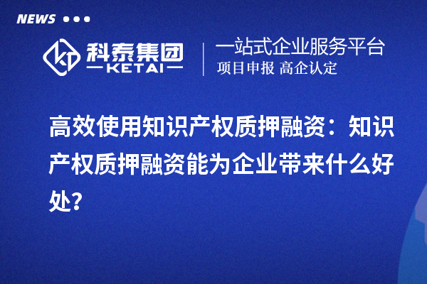 高效使用知識產權質押融資：知識產權質押融資能為企業帶來什么好處？