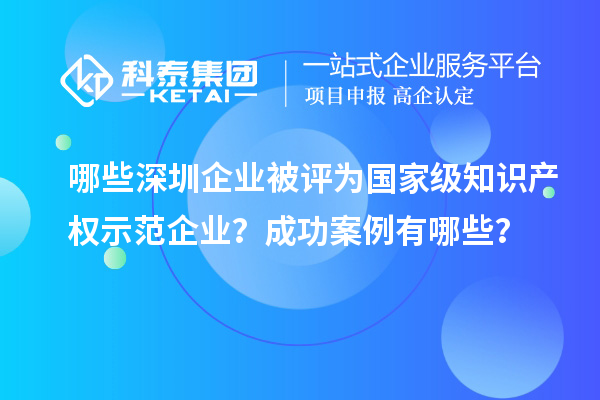 哪些深圳企業被評為國家級知識產權示范企業？成功案例有哪些？