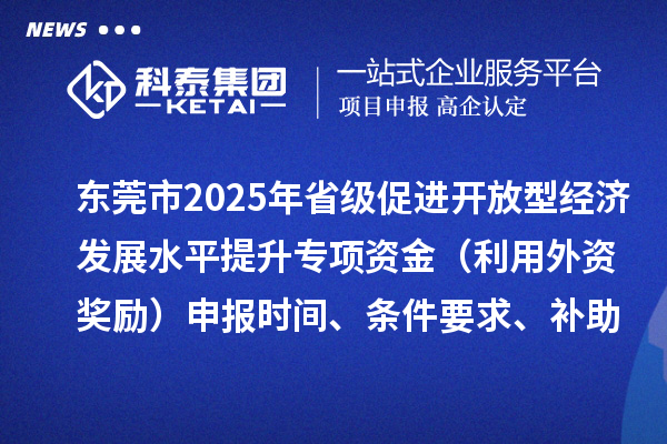 東莞市2025年省級(jí)促進(jìn)開(kāi)放型經(jīng)濟(jì)發(fā)展水平提升專項(xiàng)資金（利用外資獎(jiǎng)勵(lì)）申報(bào)時(shí)間、條件要求、補(bǔ)助獎(jiǎng)勵(lì)