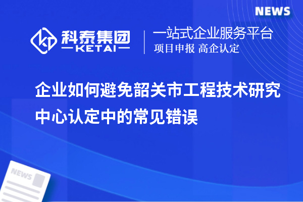 企業(yè)如何避免韶關(guān)市工程技術(shù)研究中心認(rèn)定中的常見錯誤