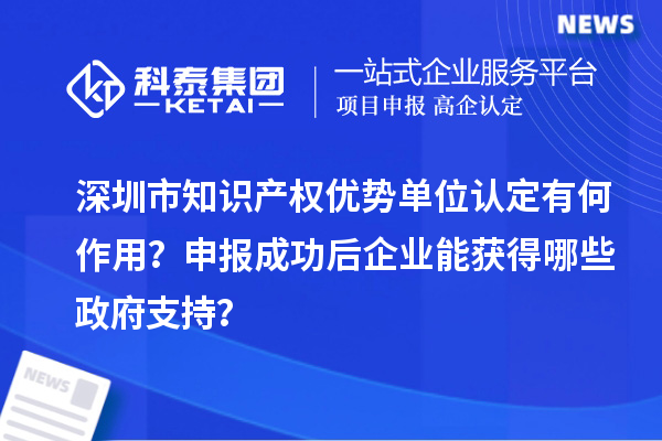 深圳市知識(shí)產(chǎn)權(quán)優(yōu)勢(shì)單位認(rèn)定有何作用？申報(bào)成功后企業(yè)能獲得哪些政府支持？