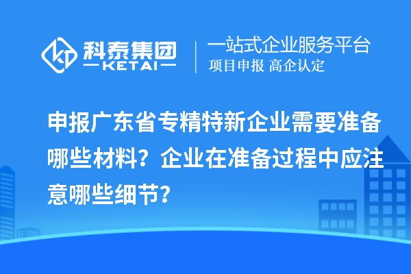 申報廣東省專精特新企業(yè)需要準備哪些材料？企業(yè)在準備過程中應注意哪些細節(jié)？