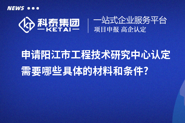 申請陽江市工程技術研究中心認定需要哪些具體的材料和條件?