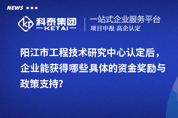 陽江市工程技術研究中心認定后，企業能獲得哪些具體的資金獎勵與政策支持？