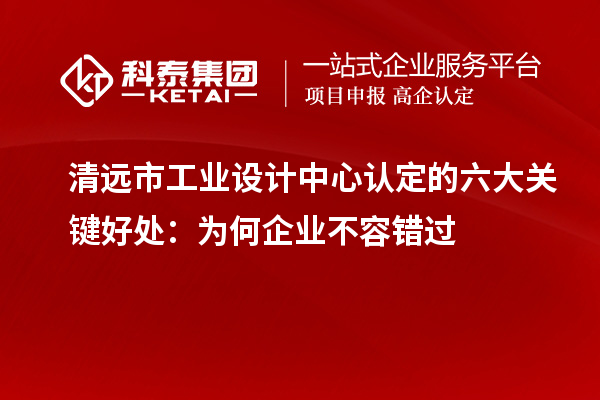  清遠市工業設計中心認定的六大關鍵好處：為何企業不容錯過