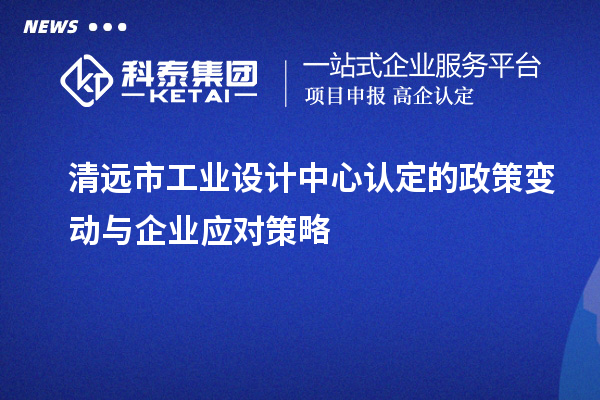 清遠市工業設計中心認定的政策變動與企業應對策略