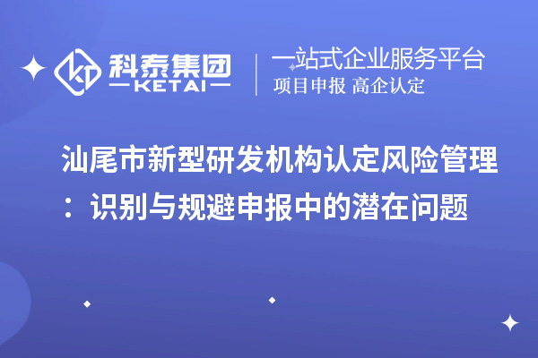 汕尾市新型研發(fā)機(jī)構(gòu)認(rèn)定風(fēng)險(xiǎn)管理：識(shí)別與規(guī)避申報(bào)中的潛在問題
