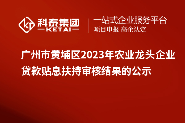 廣州市黃埔區2023年農業龍頭企業貸款貼息扶持審核結果的公示