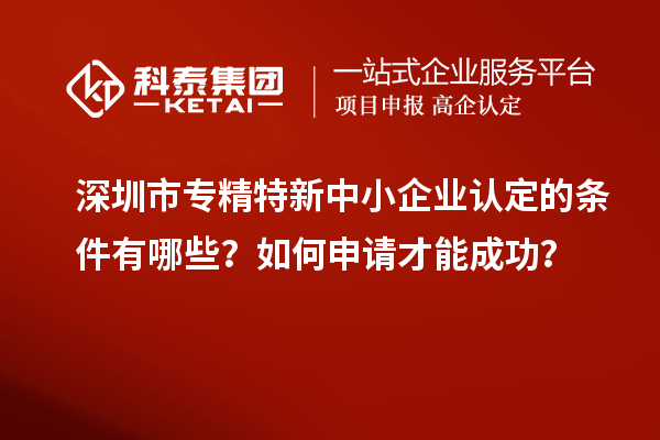 深圳市專精特新中小企業(yè)認(rèn)定的條件有哪些？如何申請才能成功？