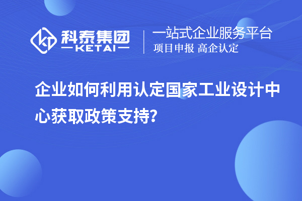 企業如何利用認定國家工業設計中心獲取政策支持？