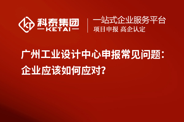 廣州工業設計中心申報常見問題：企業應該如何應對？
