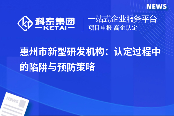 惠州市新型研發(fā)機(jī)構(gòu)：認(rèn)定過程中的陷阱與預(yù)防策略