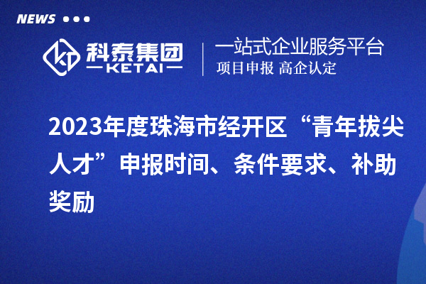 2023年度珠海市經開區“青年拔尖人才”申報時間、條件要求、補助獎勵