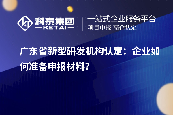 廣東省新型研發(fā)機(jī)構(gòu)認(rèn)定：企業(yè)如何準(zhǔn)備申報(bào)材料？